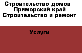 Строительство домов - Приморский край Строительство и ремонт » Услуги   . Приморский край